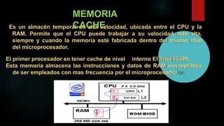 MEMORIA
CACHEEs un almacén temporal de alta velocidad, ubicada entre el CPU y la
RAM. Permite que el CPU puede trabajar a su velocidad más alta,
siempre y cuando la memoria esté fabricada dentro del mismo chip
del microprocesador.
El primer procesador en tener cache de nivel interno El Intel 80486.
Esta memoria almacena las instrucciones y datos de RAM susceptibles
de ser empleados con mas frecuencia por el microprocesador.
 