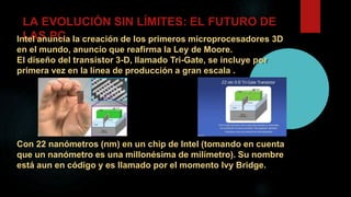 LA EVOLUCIÓN SIN LÍMITES: EL FUTURO DE
LAS PCIntel anuncia la creación de los primeros microprocesadores 3D
en el mundo, anuncio que reafirma la Ley de Moore.
El diseño del transistor 3-D, llamado Tri-Gate, se incluye por
primera vez en la línea de producción a gran escala .
Con 22 nanómetros (nm) en un chip de Intel (tomando en cuenta
que un nanómetro es una millonésima de milímetro). Su nombre
está aun en código y es llamado por el momento Ivy Bridge.
 