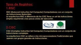 Tipos de Registros:
1.RISC
2.CISC
CISC (Complex Instruction Set Computer) Computadoras con un conjunto de
instrucciones complejas.
RISC (Reduced Instruction Set Computer) Computadoras con un conjunto
de Instrucciones Reducidas.
La arquitectura RISC a diferencia de los CISC tiene un set de instrucciones
simples requiriendo unos pocos ciclos de ejecución.
La arquitectura CISC se refiere a los microprocesadores Tradicionales que
operan con grupos grandes de Instrucciones.
 