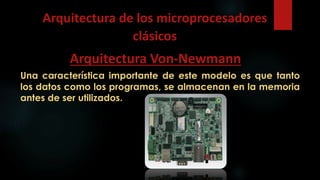 Una característica importante de este modelo es que tanto
los datos como los programas, se almacenan en la memoria
antes de ser utilizados.
Arquitectura de los microprocesadores
clásicos
Arquitectura Von-Newmann
 