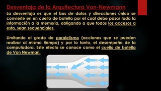 Desventaja de la Arquitectura Von-Newmann
La desventaja es que el bus de datos y direcciones único se
convierte en un cuello de botella por el cual debe pasar toda la
información a la memoria, obligando a que todos los accesos a
esta, sean secuenciales.
Limitando el grado de paralelismo (acciones que se pueden
realizar al mismo tiempo) y por lo tanto, el desempeño de la
computadora. Este efecto se conoce como el cuello de botella
de Von Newman.
 