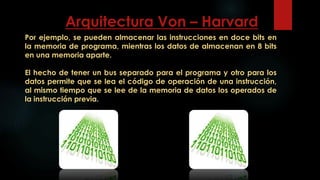 Por ejemplo, se pueden almacenar las instrucciones en doce bits en
la memoria de programa, mientras los datos de almacenan en 8 bits
en una memoria aparte.
El hecho de tener un bus separado para el programa y otro para los
datos permite que se lea el código de operación de una instrucción,
al mismo tiempo que se lee de la memoria de datos los operados de
la instrucción previa.
Arquitectura Von – Harvard
 