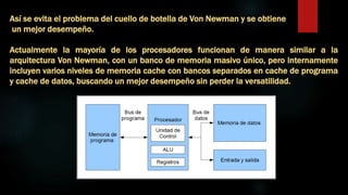 Así se evita el problema del cuello de botella de Von Newman y se obtiene
un mejor desempeño.
Actualmente la mayoría de los procesadores funcionan de manera similar a la
arquitectura Von Newman, con un banco de memoria masivo único, pero internamente
incluyen varios niveles de memoria cache con bancos separados en cache de programa
y cache de datos, buscando un mejor desempeño sin perder la versatilidad.
 