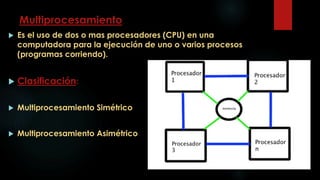 Multiprocesamiento
 Es el uso de dos o mas procesadores (CPU) en una
computadora para la ejecución de uno o varios procesos
(programas corriendo).
 Clasificación:
 Multiprocesamiento Simétrico
 Multiprocesamiento Asimétrico
 