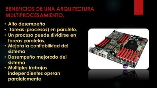 BENEFICIOS DE UNA ARQUITECTURA
MULTIPROCESAMIENTO.
• Alto desempeño
• Tareas (procesos) en paralelo.
• Un proceso puede dividirse en
tareas paralelas.
• Mejora la confiabilidad del
sistema
• Desempeño mejorado del
sistema
• Múltiples trabajos
independientes operan
paralelamente
 