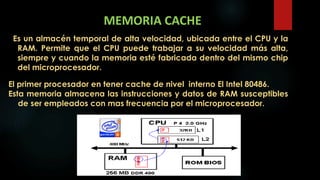 MEMORIA CACHE
Es un almacén temporal de alta velocidad, ubicada entre el CPU y la
RAM. Permite que el CPU puede trabajar a su velocidad más alta,
siempre y cuando la memoria esté fabricada dentro del mismo chip
del microprocesador.
El primer procesador en tener cache de nivel interno El Intel 80486.
Esta memoria almacena las instrucciones y datos de RAM susceptibles
de ser empleados con mas frecuencia por el microprocesador.
 