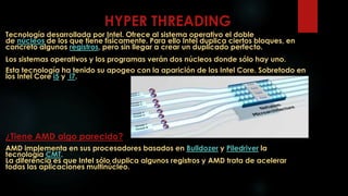 HYPER THREADING
Tecnología desarrollada por Intel. Ofrece al sistema operativo el doble
de núcleos de los que tiene físicamente. Para ello Intel duplica ciertos bloques, en
concreto algunos registros, pero sin llegar a crear un duplicado perfecto.
Los sistemas operativos y los programas verán dos núcleos donde sólo hay uno.
Esta tecnología ha tenido su apogeo con la aparición de los Intel Core. Sobretodo en
los Intel Core i5 y i7.
¿Tiene AMD algo parecido?
AMD implementa en sus procesadores basados en Bulldozer y Piledriver la
tecnología CMT.
La diferencia es que Intel sólo duplica algunos registros y AMD trata de acelerar
todas las aplicaciones multinúcleo.
 