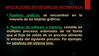 APLICACIONES DE PIPELINES EN INFORMÁTICA
1.Pipelines gráficos, se encuentran en la
mayoría de las tarjetas gráficas.
2. Pipelines de software o tuberías, consiste en
múltiples procesos ordenados de tal forma
que el flujo de salida de un proceso alimenta
la entrada del siguiente proceso. Por ejemplo,
los pipelines del sistema Unix.
 