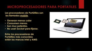Los procesadores de Portátiles son
los llamados mobile.
• Generan menos calor
• Consumen menos
• Son muy potentes.
• No usan Socket para fijarse.
Entre los procesadores de
Portátiles más conocidos
están las marcas Intel y AMD.
 