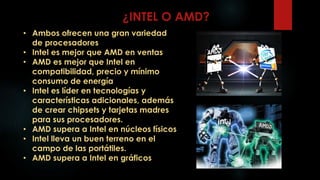 ¿INTEL O AMD?
• Ambos ofrecen una gran variedad
de procesadores
• Intel es mejor que AMD en ventas
• AMD es mejor que Intel en
compatibilidad, precio y mínimo
consumo de energía
• Intel es líder en tecnologías y
características adicionales, además
de crear chipsets y tarjetas madres
para sus procesadores.
• AMD supera a Intel en núcleos físicos
• Intel lleva un buen terreno en el
campo de las portátiles.
• AMD supera a Intel en gráficos
 