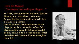 Ley de Moore:
“Lo mejor aún está por llegar…”
En 1965, el cofundador de Intel, Gordon
Moore, tuvo una visión de futuro.
Su predicción, conocida como la Ley
de Moore, plantea
que el número de transistores de un
chip se duplica cada dos años. Esta
observación sobre la integración del
silicio, convertida en realidad por Intel,
ha avivado la revolución tecnológica
mundial.
 