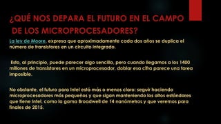 ¿QUÉ NOS DEPARA EL FUTURO EN EL CAMPO
DE LOS MICROPROCESADORES?
La ley de Moore, expresa que aproximadamente cada dos años se duplica el
número de transistores en un circuito integrado.
Esto, al principio, puede parecer algo sencillo, pero cuando llegamos a los 1400
millones de transistores en un microprocesador, doblar esa cifra parece una tarea
imposible.
No obstante, el futuro para Intel está más o menos claro: seguir haciendo
microprocesadores más pequeños y que sigan manteniendo los altos estándares
que tiene Intel, como la gama Broadwell de 14 nanómetros y que veremos para
finales de 2015.
 