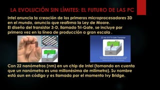 LA EVOLUCIÓN SIN LÍMITES: EL FUTURO DE LAS PC
Intel anuncia la creación de los primeros microprocesadores 3D
en el mundo, anuncio que reafirma la Ley de Moore.
El diseño del transistor 3-D, llamado Tri-Gate, se incluye por
primera vez en la línea de producción a gran escala .
Con 22 nanómetros (nm) en un chip de Intel (tomando en cuenta
que un nanómetro es una millonésima de milímetro). Su nombre
está aun en código y es llamado por el momento Ivy Bridge.
 