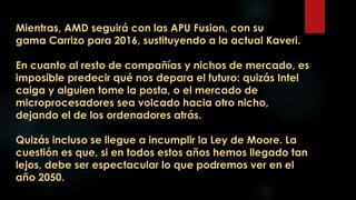 Mientras, AMD seguirá con las APU Fusion, con su
gama Carrizo para 2016, sustituyendo a la actual Kaveri.
En cuanto al resto de compañías y nichos de mercado, es
imposible predecir qué nos depara el futuro: quizás Intel
caiga y alguien tome la posta, o el mercado de
microprocesadores sea volcado hacia otro nicho,
dejando el de los ordenadores atrás.
Quizás incluso se llegue a incumplir la Ley de Moore. La
cuestión es que, si en todos estos años hemos llegado tan
lejos, debe ser espectacular lo que podremos ver en el
año 2050.
 