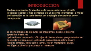 INTRODUCCION
El microprocesador (o simplemente procesador) es el circuito
integrado central y más complejo de un sistema informático; a modo
de ilustración, se le suele llamar por analogía el «cerebro» de un
computador.
Es el encargado de ejecutar los programas, desde el sistema
operativo hasta las
aplicaciones de usuario; sólo ejecuta instrucciones programadas en
,lenguaje de bajo nivel, realizando operaciones aritméticas y
lógicas simples, tales como sumar, restar, multiplicar, dividir,
las lógicas binarias y accesos a. memoria.
 