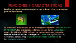 FUNCIONES Y CARACTERISTICAS
Realizar las operaciones de cálculos, dar ordenes a los componentes
para que funcionen.
La principal característica de los microprocesadores es la VELOCIDAD y
LA POTENCIA. Los microprocesadores actuales tienen velocidades
aprox. de 3 GHz/s. (3.000 millones de operaciones por segundo).
Millones de instrucciones por segundo o MIPS (del inglés millions of
instructions per second) es una forma de medir la Potencia de
los microprocesadores.
 