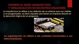 DIFERENCIA ENTRE ARQUITECTURA
Y ORGANIZACIÓN DE MICROPROCESADORES
La arquitectura se refiere a los atributos de un sistema que son visibles
a un programador, es decir aquellos que tienen un impacto directo en
la ejecución lógica de un programa.
La organización se refiere a las unidades funcionales y sus
interconexiones.
 