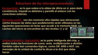 Estructura de los microprocesadores
Encapsulado : es lo que rodea a la oblea de silicio en sí, para darle
consistencia, impedir su deterioro y permitir el enlace con los
conectores externos.
Memoria caché : son dos memoria ultra rápidas que almacenan
ciertos bloques de datos que posiblemente serán utilizados en las
siguientes operaciones sin tener que acudir a la memoria RAM. Las
caches del micro se encuentran en dos niveles: L1 y L2
Unidad aritmética -lógica(ALU): es la parte inteligente del chip, y
realiza todas las funciones de suma, resta, multiplicación o división.
También sabe leer comandos lógicos, como OR. AND o NOT. Los
mensajes de la unidad de control le dicen a la ALU que debe
hacer.
 