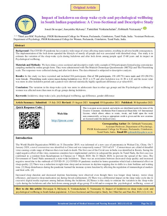 Quick Response Code:
Web Site
http://ijmsnr.com/
Impact of lockdown on sleep wake cycle and psychological wellbeing
in South Indian population: A Cross-Sectional and Descriptive Study
Sonali Devarajan1
, Samyuktha Mylsamy2
, Tamizhini Venkatachalam3
, Gobinath Veerasamy4
1, 2, 3
Third year BSC Psychology, PSGR Krishnammal College for Women, Peelamedu, Coimbatore, Tamil Nadu, India. 4
Assistant Professor,
Department of Psychology, PSGR Krishnammal College for Women, Peelamedu, Coimbatore, Tamil Nadu, India.
Background: The COVID-19 pandemic has created a wide range of crises affecting many nations, resulting in adverse health consequences.
The implementation of the lock down upended the lifestyle of mostly all people and was associated with disturbed sleep. Our study is to
estimate the variation of the sleep-wake cycle during lockdown and after lock down among people aged 15-60 years and its impact on
Psychological wellbeing.
Materials and Methods: We have done a cross-sectional and descriptive study with a sample of 304 participants formed using convenience
sampling method by online google form. They were administered with The Munich Chronotype Questionnaire (MCTQ) and The Flourishing
scale. The responses were collected during and after lock down. The data obtained is subjected to descriptive analysis.
Results: In this study we have recruited and included 304 participants. Out of 304 participants, 151 (49.7%) were male and 153 (50.3%)
were female. Flourishing scale scores mean during lockdown was 28.83 ± 4.75 and after lockdown was 41.50 ± 4.42 and the mean value
was more in after lockdown period and a paired-t test showed statistically highly significant difference at p-value<0.01.
Conclusion: The variation in the sleep-wake cycle was more in adolescents than in other age groups and the Psychological wellbeing of
women was affected more than men in all age groups during lockdown.
Keywords: lockdown, sleep-wake cycle, psychological wellbeing, age difference, gender difference
Keywords:
Introduction
The World Health Organization (WHO) on 31 December 2019, was informed of a new case of pneumonia in Wuhan City, China. On 7
January 2020, a novel coronavirus was identified in China and was temporarily named “2019-nCoV ". Coronaviruses are a kind of dreadful
virus causing a wide range of illnesses that even leads to death. The first case of the Covid case in India was identified in Kerala. Seeing the
rapid negative effect of this virus, numerous countries have implemented curfews to safeguard the people. In Tamil Nadu, the first case was
confirmed in a resident from Kanchipuram in Chennai on 7 March 2020. On 23 March 2020, to prevent the spread of the virus, The
Government of Tamil Nadu announced a state-wide lockdown. There was an association between decreased sleep quality and increased
negative mood due to the outbreak of COVID-19. [1] COVID-19 pandemic resulted in home quarantine which had a detrimental effect on
sleep quality. [2] There was a reduction in night-time sleep and an increase in daytime napping due to shifts to a later bedtime and waking
time. [3] Sleep disturbances during the pandemic harmed the immune system function by affecting the regulation of immunological markers
and their cells. [4]
Increased sleep duration and decreased daytime functioning were observed even though there was longer sleep latency, worse sleep
efficiency, and massive sleep medication use during forced confinement. [5] There was a differential impact on the sleep wake cycle due to
excessive digital media exposure among Indians during the lockdown. [6] Hence is this study to estimate the variation in the sleep-wake
cycle during the lockdown and after lock down among people ofage group 15 to 60 and to compare the psychological wellbeing scores of
How to cite this article: Devarajan S, Mylsamy S, Venkatachalam T, Veerasamy G. Impact of lockdown on sleep wake cycle and
psychological wellbeing in South Indian population: A Cross-Sectional and Descriptive Study. Int J Med Sci and Nurs Res 2021;1(1):12-16.
Int J Sci and Med Res 2021;1(2):1–9
This is an open access journal, and articles are distributed under the terms of the
Creative Commons Attribution-Non-Commercial-ShareAlike 4.0 International
License, which allows others to remix, tweak, and build upon the work
non-commercially, as long as appropriate credit is given and the new creations
are licensed under the identical terms.
Corresponding Author: Dr. Gobinath Veerasamy,
Assistant Professor, Department of Psychology,
PSGR Krishnammal College for Women, Peelamedu, Coimbatore,
Tamil Nadu, India. Email ID: gobinath@psgrkcw.ac.in
Inrnational Journal of Medical Sciences and Nursing Research 2021;1(1):12-16 Page No: 12
Abstract
Article Summary: Submitted: 15-July-2021 Revised: 15-August-2021 Accepted: 05-September-2021 Published: 30-September-2021
 