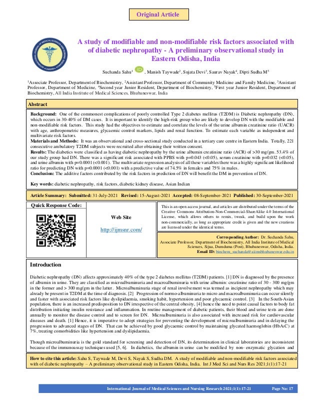 Quick Response Code:
Web Site
http://ijmsnr.com/
A study of modifiable and non-modifiable risk factors associated with
of diabetic nephropathy - A preliminary observational study in
Eastern Odisha, India
Suchanda Sahu1
, Manish Taywade2
, Sujata Devi3
, Saurav Nayak4
, Dipti Sudha M5
1
Associate Professor, Department of Biochemistry, 2
Assistant Professor, Department of Community Medicine and Family Medicine, 3
Assistant
Professor, Department of Medicine, 4
Second year Junior Resident, Department of Biochemistry, 5
First year Junior Resident, Department of
Biochemistry, All India Institute of Medical Sciences, Bhubaneswar, India
1
Senior Resident, Department of Anesthesiology, Chettinad Hospital And Research Institute, Chennai, Tamilnadu, India. 2
Assistant Professor,
Department of Anesthesiology, Chettinad Hospital And Research Institute, Chennai, Tamilnadu, India. 3
Professor and HOD, Department of
Anesthesiology, Chettinad Hospital And Research Institute, Chennai, Tamilnadu, India.
Background: One of the commonest complications of poorly controlled Type 2 diabetes mellitus (T2DM) is Diabetic nephropathy (DN),
which occurs in 30-40% of DM cases. It is important to identify the high-risk group who are likely to develop DN with the modifiable and
non-modifiable risk factors. This study had the objectives to estimate and correlate the levels of the urine albumin creatinine ratio (UACR)
with age, anthropometric measures, glycaemic control markers, lipids and renal function. To estimate each variable as independent and
multivariate risk factors.
Materials and Methods: It was an observational and cross-sectional study conducted in a tertiary care centre in Eastern India. Totally, 221
consecutive ambulatory T2DM subjects were recruited after obtaining their written consent.
Results: The diabetics were classified as having diabetic nephropathy by the urine albumin creatinine ratio (ACR) of >30 mg/gm. 53.4% of
our study group had DN. There was a significant risk associated with PPBS with p=0.043 (<0.05), serum creatinine with p=0.032 (<0.05),
and urine albumin with p=0.0001 (<0.001). The multivariate regression analysis of all these variables there was a highly significant likelihood
ratio for predicting DN with p=0.0001 (<0.001) with a predictive value of 74.5% in females and 75% in males.
Conclusion: The additive factors contributed by the risk factors in prediction of DN will benefit the DM in prevention of DN.
Key words: diabetic nephropathy, risk factors, diabetic kidney disease, Asian Indian
Introduction
Diabetic nephropathy (DN) affects approximately 40% of the type 2 diabetes mellitus (T2DM) patients. [1] DN is diagnosed by the presence
of albumin in urine. They are classified as microalbuminuria and macroalbuminuria with urine albumin: creatinine ratio of 30 - 300 mg/gm
in the former and > 300 mg/gm in the latter. Microalbuminuria stage of renal involvement was termed as incipient nephropathy which may
already be present in T2DM at the time of diagnosis. [2] Progression of normo-albuminuria to micro and macroalbuminuria can occur silently
and faster with associated risk factors like dyslipidaemia, smoking habit, hypertension and poor glycaemic control. [3] In the South-Asian
population, there is an increased predisposition to DN irrespective of the central obesity, [4] hence the need to point causal factors to body fat
distribution initiating insulin resistance and inflammation. In routine management of diabetic patients, their blood and urine tests are done
annually to monitor the disease control and to screen for DN. Microalbuminuria is also associated with increased risk for cardiovascular
diseases and death. [1] Hence, it is imperative to adopt strategies for preventing the development of microalbuminuria and in delaying the
progression to advanced stages of DN. That can be achieved by good glycaemic control by maintaining glycated haemoglobin (HbA1C) at
7%, treating comorbidities like hypertension and dyslipidaemia.
Though microalbuminuria is the gold standard for screening and detection of DN, its determination in clinical laboratories are inconsistent
because of the immunoassay techniques used [5, 6]. In diabetics, the albumin in urine can be modified by non- enzymatic glycation and
How to cite this article: Sahu S, Taywade M, Devi S, Nayak S, Sudha DM. A study of modifiable and non-modifiable risk factors associated
with of diabetic nephropathy – A preliminary observational study in Eastern Odisha, India. Int J Med Sci and Nurs Res 2021;1(1):17-21
This is an open access journal, and articles are distributed under the terms of the
Creative Commons Attribution-Non-Commercial-ShareAlike 4.0 International
License, which allows others to remix, tweak, and build upon the work
non-commercially, as long as appropriate credit is given and the new creations
are licensed under the identical terms.
Corresponding Author: Dr. Suchanda Sahu,
Associate Professor, Department of Biochemistry, All India Institute of Medical
Sciences, Sijua, Dumduma (Post), Bhubaneswar, Odisha, India.
Email ID: biochem_suchanda@aiimsbhubaneswar.edu.in
International Journal of Medical Sciences and Nursing Research 2021;1(1):17-21 Page No: 17
Abstract
Article Summary: Submitted: 31-July-2021 Revised: 15-August-2021 Accepted: 08-September-2021 Published: 30-September-2021
S
 