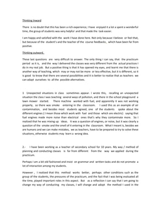 Thinking Inward
There is no doubt that this has been a rich experience, I have enjoyed it a lot a spent a wonderful
time, the group of students was very helpful and that made the task easier.
I am happy and satisfied with the work I have done here. Not only because I believe or feel that,
but because of the student’s and the teacher of the course feedbacks, which have been far from
positive.
Thinking outward.
These last questions are very difficult to answer. The only thing I can say, that the practicum
period as it is, and the way I delivered the classes was very different from the actual practices I
do in my real job. But a positive thing is that it has opened my eyes, and learnt me that there is
another way of teaching, which may or may not be more or less effective, but it is different, so it
is good to know that there are several possibilities and it is better to realize that as teachers we
can adapt ourselves to all the possible alternatives.
1 Unexpected situations in class sometimes appear. I wrote this, recalling an unexpected
situation the class I was teaching several ways of pollution, and there in the school playground a
lawn mower started. There machine worked with fuel, and apparently it was not working
properly, so there was smoke entering in the classroom. I used this as an example of air
contamination, and besides most students agreed, one of the students spoke about the
different engines ( I mean those which work with fuel and those which are electric) saying that
fuel engines made more noise than electrical ones that’s why they contaminate more. So I
realized that he was mixing up ideas. It was a question of engines, or noise, but it was clearly a
question of the smoke and the smell of it entering in the classroom. What I meant is, besides we
are humans and we can make mistakes, we as teachers, have to be prepared to try to solve these
situations, otherwise students may learn a wrong idea.
2.- I have been working as a teacher of secondary school for 10 years. My way / method of
planning and conducting classes is far from different from the way we applied during the
practicum.
Perhaps I am a bit old fashioned and insist on grammar and written tasks and do not promote a
lot of interaction among my students.
However , I realized that this method works better, perhaps other conditions such as the
group of the students, the pressures of the practicum, and the fact that I was being evaluated all
the time, played important roles in this aspect. But as a reflection I can say that I am going to
change my way of conducting my classes, I will change and adopt the method I used in the
 