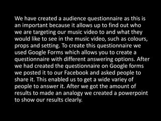 We have created a audience questionnaire as this is
an important because it allows up to find out who
we are targeting our music video to and what they
would like to see in the music video, such as colours,
props and setting. To create this questionnaire we
used Google Forms which allows you to create a
questionnaire with different answering options. After
we had created the questionnaire on Google forms
we posted it to our Facebook and asked people to
share it. This enabled us to get a wide variey of
people to answer it. After we got the amount of
results to made an analogy we created a powerpoint
to show our results clearly.
 