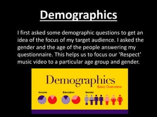 Demographics
I first asked some demographic questions to get an
idea of the focus of my target audience. I asked the
gender and the age of the people answering my
questionnaire. This helps us to focus our ‘Respect’
music video to a particular age group and gender.
 