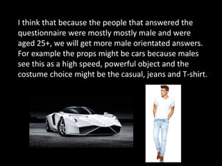 I think that because the people that answered the
questionnaire were mostly mostly male and were
aged 25+, we will get more male orientated answers.
For example the props might be cars because males
see this as a high speed, powerful object and the
costume choice might be the casual, jeans and T-shirt.
 