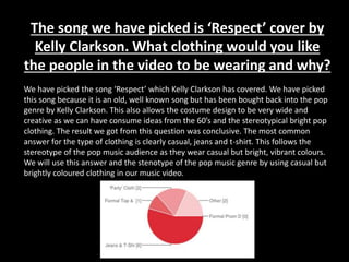 The song we have picked is ‘Respect’ cover by
Kelly Clarkson. What clothing would you like
the people in the video to be wearing and why?
We have picked the song ‘Respect’ which Kelly Clarkson has covered. We have picked
this song because it is an old, well known song but has been bought back into the pop
genre by Kelly Clarkson. This also allows the costume design to be very wide and
creative as we can have consume ideas from the 60’s and the stereotypical bright pop
clothing. The result we got from this question was conclusive. The most common
answer for the type of clothing is clearly casual, jeans and t-shirt. This follows the
stereotype of the pop music audience as they wear casual but bright, vibrant colours.
We will use this answer and the stenotype of the pop music genre by using casual but
brightly coloured clothing in our music video.
 