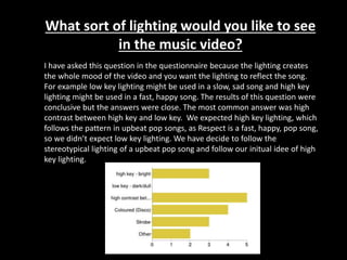 What sort of lighting would you like to see
in the music video?
I have asked this question in the questionnaire because the lighting creates
the whole mood of the video and you want the lighting to reflect the song.
For example low key lighting might be used in a slow, sad song and high key
lighting might be used in a fast, happy song. The results of this question were
conclusive but the answers were close. The most common answer was high
contrast between high key and low key. We expected high key lighting, which
follows the pattern in upbeat pop songs, as Respect is a fast, happy, pop song,
so we didn’t expect low key lighting. We have decide to follow the
stereotypical lighting of a upbeat pop song and follow our initual idee of high
key lighting.
 