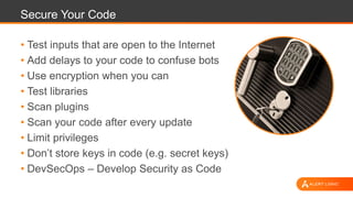 Secure Your Code
• Test inputs that are open to the Internet
• Add delays to your code to confuse bots
• Use encryption when you can
• Test libraries
• Scan plugins
• Scan your code after every update
• Limit privileges
• Don’t store keys in code (e.g. secret keys)
• DevSecOps – Develop Security as Code
 