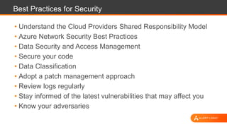 Best Practices for Security
• Understand the Cloud Providers Shared Responsibility Model
• Azure Network Security Best Practices
• Data Security and Access Management
• Secure your code
• Data Classification
• Adopt a patch management approach
• Review logs regularly
• Stay informed of the latest vulnerabilities that may affect you
• Know your adversaries
 