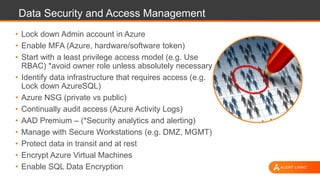 Data Security and Access Management
• Lock down Admin account in Azure
• Enable MFA (Azure, hardware/software token)
• Start with a least privilege access model (e.g. Use
RBAC) *avoid owner role unless absolutely necessary
• Identify data infrastructure that requires access (e.g.
Lock down AzureSQL)
• Azure NSG (private vs public)
• Continually audit access (Azure Activity Logs)
• AAD Premium – (*Security analytics and alerting)
• Manage with Secure Workstations (e.g. DMZ, MGMT)
• Protect data in transit and at rest
• Encrypt Azure Virtual Machines
• Enable SQL Data Encryption
 