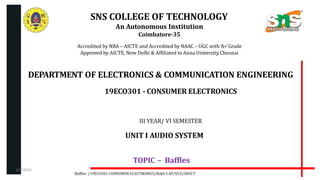 SNS COLLEGE OF TECHNOLOGY
An Autonomous Institution
Coimbatore-35
Accredited by NBA – AICTE and Accredited by NAAC – UGC with ‘A+’Grade
Approved by AICTE, New Delhi & Affiliated to Anna University,Chennai
DEPARTMENT OF ELECTRONICS & COMMUNICATION ENGINEERING
19ECO301 - CONSUMER ELECTRONICS
III YEAR/ VI SEMESTER
UNIT I AUDIO SYSTEM
TOPIC – Baffles
Baffles /19ECO301 CONSUMER ELECTRONICS/RAJA S AP/ECE/SNSCT
2/7/2024
 