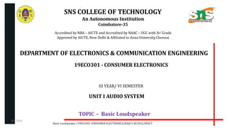 SNS COLLEGE OF TECHNOLOGY
An Autonomous Institution
Coimbatore-35
Accredited by NBA – AICTE and Accredited by NAAC – UGC with ‘A+’Grade
Approved by AICTE, New Delhi & Affiliated to Anna University,Chennai
DEPARTMENT OF ELECTRONICS & COMMUNICATION ENGINEERING
19ECO301 - CONSUMER ELECTRONICS
III YEAR/ VI SEMESTER
UNIT I AUDIO SYSTEM
TOPIC – Basic Loudspeaker
Basic Loudspeaker /19ECO301 CONSUMER ELECTRONICS/RAJA S AP/ECE/SNSCT
2/7/2024
 