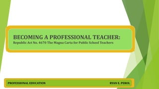 BECOMING A PROFESSIONAL TEACHER:
Republic Act No. 4670 The Magna Carta for Public School Teachers
PROFESSIONAL EDUCATION RYAN E. PEROL
 