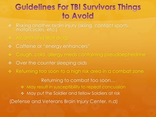  Risking another brain injury (skiing, contact sports,
   motorcycles, etc.)
 Alcohol and illicit drugs
 Caffeine or “energy enhancers”
 Cough, cold, allergy meds containing pseudoephedrine
 Over the counter sleeping aids
 Returning too soon to a high risk area in a combat zone

               Returning to combat too soon…
      May result in susceptibility to repeat concussion
      May put the Soldier and fellow Soldiers at risk

(Defense and Veterans Brain Injury Center, n.d)
 