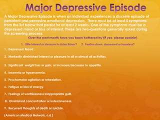 A Major Depressive Episode is when an individual experiences a discrete episode of
persistent and pervasive emotional depression. There must be at least 5 symptoms
from the list below that persist for at least 2 weeks. One of the symptoms must be a
depressed mood or loss of interest. These are two-questions generally asked during
the screening process:



1. Depressed Mood

2. Markedly diminished interest or pleasure in all or almost all activities.

3. Significant weight loss or gain, or increase/decrease in appetite.

4. Insomnia or hypersomnia.

5. Psychomotor agitation or retardation.

6. Fatigue or loss of energy.

7. Feelings of worthlessness inappropriate guilt.

8. Diminished concentration or indecisiveness.

9. Recurrent thoughts of death or suicide.

(American Medical Network, n.d.)
 