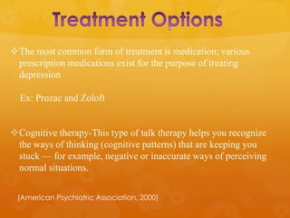 The most common form of treatment is medication; various
 prescription medications exist for the purpose of treating
 depression

  Ex: Prozac and Zoloft


Cognitive therapy-This type of talk therapy helps you recognize
 the ways of thinking (cognitive patterns) that are keeping you
 stuck — for example, negative or inaccurate ways of perceiving
 normal situations.


 (American Psychiatric Association, 2000)
 