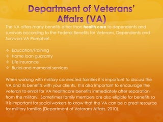 The VA offers many benefits other than health care to dependents and
survivors according to the Federal Benefits for Veterans, Dependents and
Survivors VA Pamphlet.

   Education/Training
   Home loan guaranty
   Life insurance
   Burial and memorial services

When working with military connected families it is important to discuss the
VA and its benefits with your clients. It is also important to encourage the
veteran to enroll for VA healthcare benefits immediately after separation
from the military. Sometimes family members are also eligible for benefits so
it is important for social workers to know that the VA can be a great resource
for military families (Department of Veterans Affairs, 2010).
 