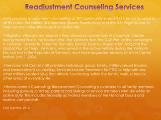 VA provides readjustment counseling at 207 community-based Vet Centers located in
all 50 states, the District of Columbia, Guam, Puerto Rico, and the U.S. Virgin Islands to
help combat veterans readjust to civilian life.

Eligibility: Veterans are eligible if they served on active duty in a combat theater
during World War II, the Korean War, the Vietnam War, the Gulf War, or the campaigns
in Lebanon, Grenada, Panama, Somalia, Bosnia, Kosovo, Afghanistan, Iraq and the
Global War on Terror. Veterans, who served in the active military during the Vietnam
Era, but not in the Republic of Vietnam, must have requested services at a Vet Center
before Jan. 1, 2004.

Services: Vet Center staff provides individual, group, family, military sexual trauma,
and bereavement counseling. Services include treatment for PTSD or help with any
other military related issue that affects functioning within the family, work, school or
other areas of everyday life.

Bereavement Counseling: Bereavement Counseling is available to all family members
including spouses, children, parents and siblings of service members who die while on
active duty. This includes federally activated members of the National Guard and
reserve components.

(Vet Centers, 2012)
 