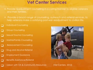  Provide readjustment counseling in a caring manner to eligible veterans
      and their families.

     Provide a broad range of counseling, outreach and referral services, to
      help veterans make a satisfying post-war readjustment to civilian life.

 Individual Counseling
 Group Counseling
 Sexual Trauma Counseling
 Marital/Family Counseling
   Bereavement Counseling

 Drug and Alcohol Referral
 Employment Guidance
 Benefits Assistance/Referral
 Liaison with VA & Community Resources      (Vet Centers, 2012)
 