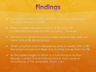    The symptoms associated with PTSD and Major Depression
    are often delayed in onset

   When a soldier discloses a history of TBI, this is not
    confirmation that one actually occurred…however

   The failure to report an event or seek medical help does not
    mean that a TBI did not occur

   When symptom onset is delayed by days to weeks after a TBI,
    the symptoms are most likely due to other causes than the TBI

   As the soldier begins to return to a functional or routine
    lifestyle, a physical or emotional stressor may cause re-
    occurrence of the symptoms (Flynn, n.d.)
 