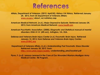 Affairs, Department of Veterans. (2012, April 05). History-VA History. Retrieved January
           24, 2013, from US Department of Veterans Affairs:
           www.va.gov/ about_va/vahistory.asp

American Medical Network. (n.d.). Major Depressive Episode. Retrieved January 24,
         2013, from American Medical Network: www.health.am

American Psychiatric Association. (2000). Diagnostic and Statistical manual of mental
         disorders: DSM-IV-IV (4th ed.). Arlington, VA, USA.

Defense and Veterans Brain Injury Center (n.d.) Traumatic Brain Injury. Retrieved
         January 15, 2013, from Defense and Veterans Brain Injury Center:
         www.DVBIC.org

Department of Veterans Affairs. (n.d.). Understanding Post Traumatic Stress Disorder
        Retrieved January 20, 2013 from:
        http://www.ptsd.vagov/public/ understanding_ptsd/booklet.pdf

Flynn, F. (n.d) Lessons Learned in the Care of Our Wounded Warriors.Madigan Army
            Medical Center, TBI Program.
 