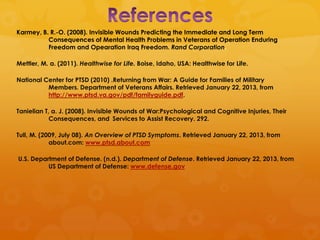 Karmey, B. R.-O. (2008). Invisible Wounds Predicting the Immediate and Long Term
          Consequences of Mental Health Problems in Veterans of Operation Enduring
          Freedom and Opearation Iraq Freedom. Rand Corporation.

Mettler, M. a. (2011). Healthwise for Life. Boise, Idaho, USA: Healthwise for Life.

National Center for PTSD (2010) .Returning from War: A Guide for Families of Military
          Members. Department of Veterans Affairs. Retrieved January 22, 2013, from
          http://www.ptsd.va.gov/pdf/familyguide.pdf.

Tanielian T, a. J. (2008). Invisible Wounds of War:Psychological and Cognitive Injuries, Their
            Consequences, and Services to Assist Recovery. 292.

Tull, M. (2009, July 08). An Overview of PTSD Symptoms. Retrieved January 22, 2013, from
            about.com: www.ptsd.about.com

U.S. Department of Defense. (n.d.). Department of Defense. Retrieved January 22, 2013, from
          US Department of Defense: www.defense.gov
 