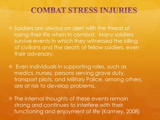  Soldiers are always on alert with the threat of
  losing their life when in combat. Many soldiers
  survive events in which they witnessed the killing
  of civilians and the death of fellow soldiers, even
  their adversary.

 Even individuals in supporting roles, such as
 medics, nurses, persons serving grave duty,
 transport pilots, and Military Police, among others,
 are at risk to develop problems.

 The internal thoughts of these events remain
  strong and continues to interfere with their
  functioning and enjoyment of life (Karmey, 2008)
 