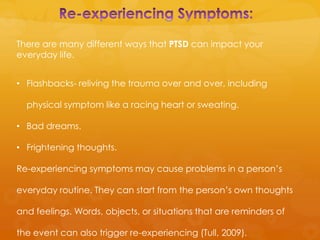There are many different ways that PTSD can impact your
everyday life.


• Flashbacks- reliving the trauma over and over, including

  physical symptom like a racing heart or sweating.

• Bad dreams.

• Frightening thoughts.

Re-experiencing symptoms may cause problems in a person’s

everyday routine. They can start from the person’s own thoughts

and feelings. Words, objects, or situations that are reminders of

the event can also trigger re-experiencing (Tull, 2009).
 