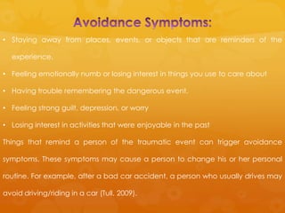 • Staying away from places, events, or objects that are reminders of the

  experience.

• Feeling emotionally numb or losing interest in things you use to care about

• Having trouble remembering the dangerous event.

• Feeling strong guilt, depression, or worry

• Losing interest in activities that were enjoyable in the past

Things that remind a person of the traumatic event can trigger avoidance

symptoms. These symptoms may cause a person to change his or her personal

routine. For example, after a bad car accident, a person who usually drives may

avoid driving/riding in a car (Tull, 2009).
 