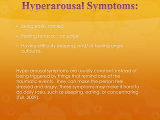 • Being easily startled

• Feeling tense or “ on edge”

• Having difficulty sleeping, and/ or having angry
  outbursts.



Hyper arousal symptoms are usually constant, instead of
being triggered by things that remind one of the
traumatic events. They can make the person feel
stressed and angry. These symptoms may make it hard to
do daily tasks, such as sleeping, eating, or concentrating
(Tull, 2009).
 