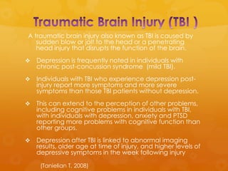 A traumatic brain injury also known as TBI is caused by
   sudden blow or jolt to the head or a penetrating
   head injury that disrupts the function of the brain.
   Depression is frequently noted in individuals with
    chronic post-concussion syndrome (mild TBI).
   Individuals with TBI who experience depression post-
    injury report more symptoms and more severe
    symptoms than those TBI patients without depression.
   This can extend to the perception of other problems,
    including cognitive problems in individuals with TBI,
    with individuals with depression, anxiety and PTSD
    reporting more problems with cognitive function than
    other groups.
   Depression after TBI is linked to abnormal imaging
    results, older age at time of injury, and higher levels of
    depressive symptoms in the week following injury

     (Tanielian T, 2008)
 